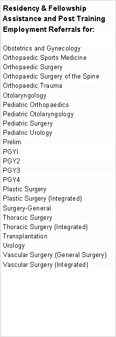 Text Box: Residency & Fellowship Assistance and Post Training Employment Referrals for:
Obstetrics and Gynecology
Orthopaedic Sports Medicine
Orthopaedic Surgery
Orthopaedic Surgery of the Spine
Orthopaedic Trauma
Otolaryngology
Pediatric Orthopaedics
Pediatric Otolaryngology
Pediatric Surgery
Pediatric Urology
Prelim
PGYI
PGY2
PGY3
PGY4
Plastic Surgery
Plastic Surgery {Integrated}
Surgery-General
Thoracic Surgery
Thoracic Surgery {Integrated}
Transplantation
Urology
Vascular Surgery (General Surgery)
Vascular Surgery {Integrated}
