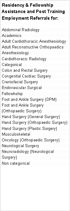 Text Box: Residency & Fellowship Assistance and Post Training  Employment Referrals for:Abdominal RadiologyAcademicsAdult Cardiothoracic AnesthesiologyAdult Reconstructive OrthopaedicsAnesthesiologyCardiothoracic RadiologyCategorical Colon and Rectal Surgery Congenital Cardiac Surgery Craniofacial Surgery Endovascular Surgical FellowhshipFoot and Ankle Surgery {DPM}Foot and Ankle Surgery {Orthopaedic Surgery}Hand Surgery {General Surgery}Hand Surgery {Orthopaedic Surgery}Hand Surgery {Plastic Surgery}Musculoskeletal Oncology {Orthopaedic Surgery}Neurological Surgery Neuroradiology {Neurological Surgery}Non categorical